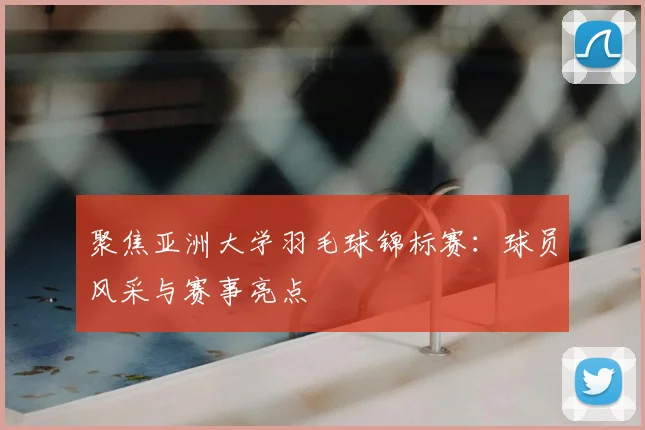 聚焦亚洲大学羽毛球锦标赛：球员风采与赛事亮点