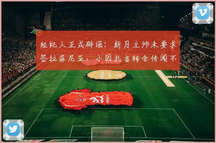 经纪人正式辟谣：新月主帅未要求签拉菲尼亚，小因扎吉转会传闻不实
