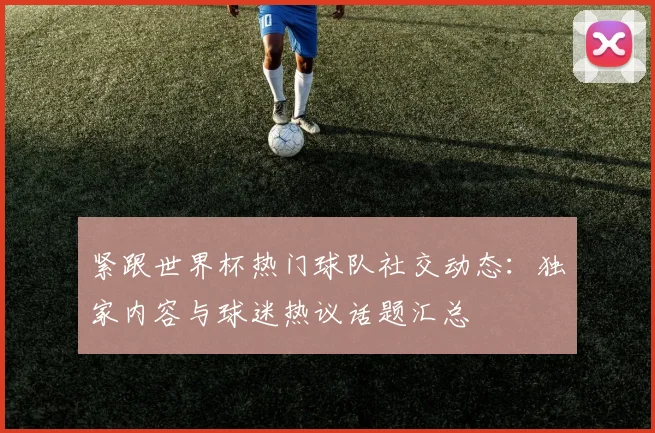 紧跟世界杯热门球队社交动态：独家内容与球迷热议话题汇总
