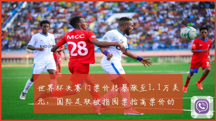 世界杯决赛门票价格暴涨至1.1万美元，国际足联被指囤票抬高票价的内幕解析