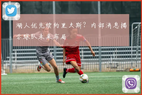 湖人优先续约里夫斯?内部消息揭示球队未来布局