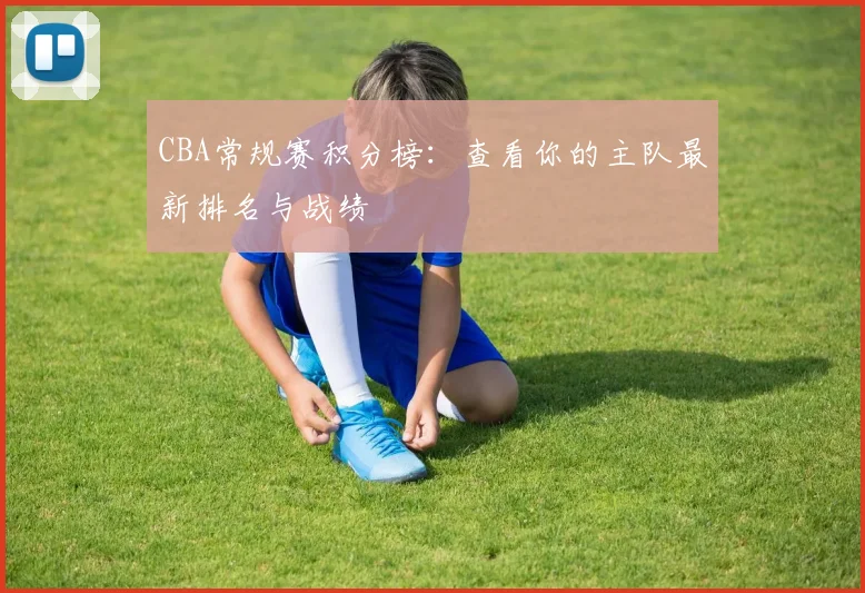 CBA常规赛积分榜:查看你的主队最新排名与战绩