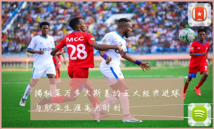 揭秘莱万多夫斯基的五大经典进球与职业生涯高光时刻