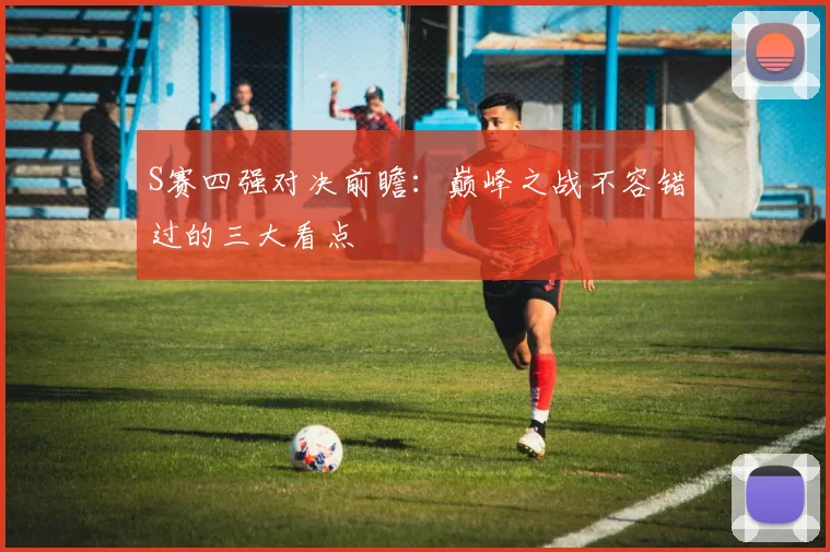 S赛四强对决前瞻：巅峰之战不容错过的三大看点