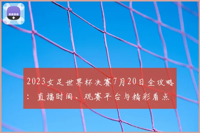 2023女足世界杯决赛7月20日全攻略：直播时间、观赛平台与精彩看点解析
