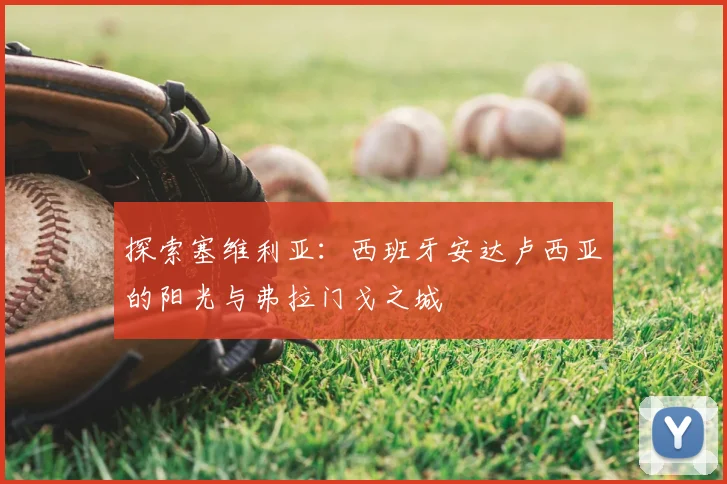 探索塞维利亚：西班牙安达卢西亚的阳光与弗拉门戈之城