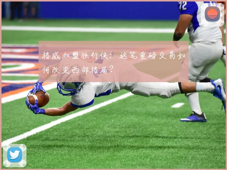 格威加盟独行侠：这笔重磅交易如何改变西部格局？