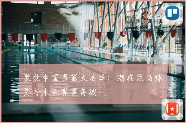 聚焦中国男篮大名单：潜在黑马球员与未来赛事备战