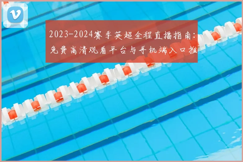 2023-2024赛季英超全程直播指南：免费高清观看平台与手机端入口推荐