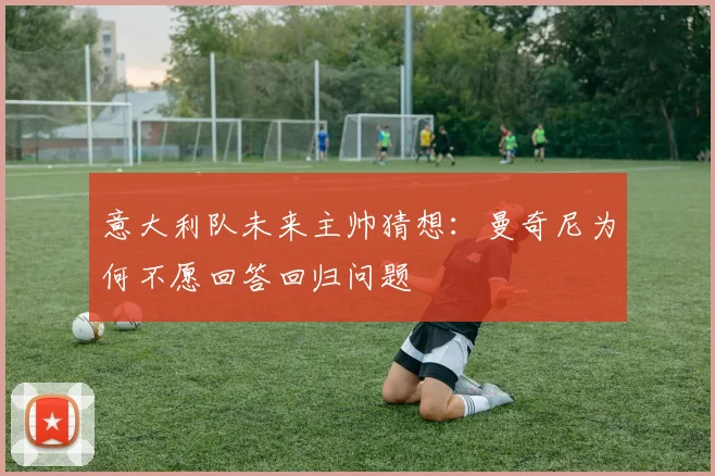 意大利队未来主帅猜想：曼奇尼为何不愿回答回归问题