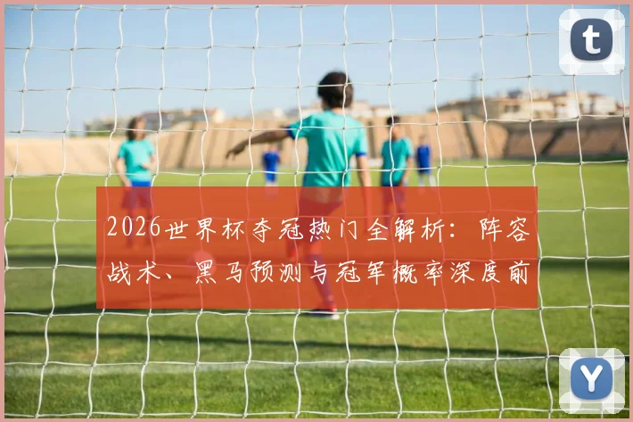 2026世界杯夺冠热门全解析：阵容战术、黑马预测与冠军概率深度前瞻