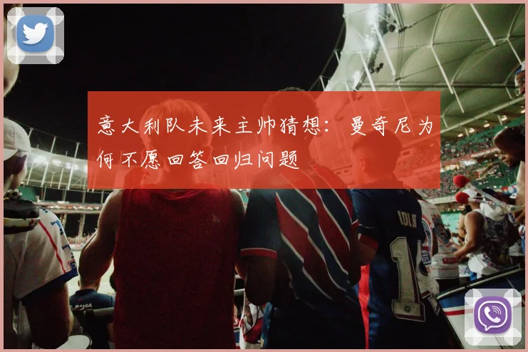 意大利队未来主帅猜想：曼奇尼为何不愿回答回归问题