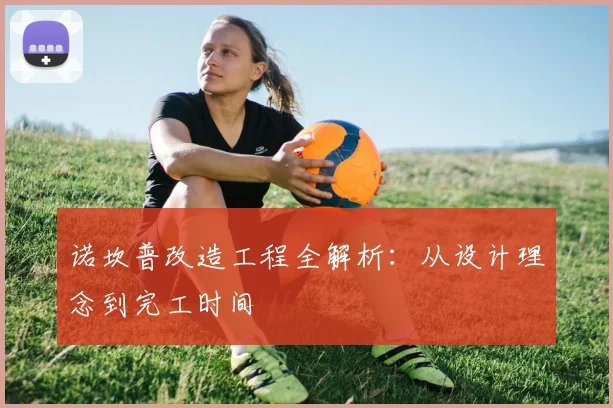 诺坎普改造工程全解析：从设计理念到完工时间