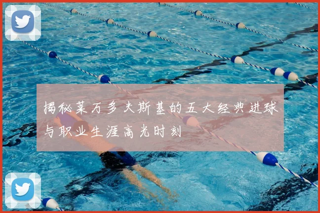 揭秘莱万多夫斯基的五大经典进球与职业生涯高光时刻