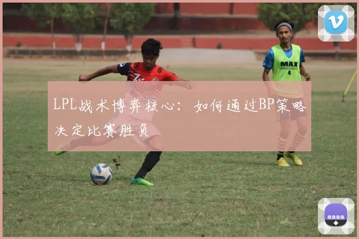 LPL战术博弈核心：如何通过BP策略决定比赛胜负