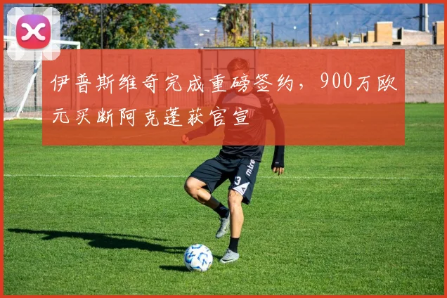 伊普斯维奇完成重磅签约，900万欧元买断阿克蓬获官宣
