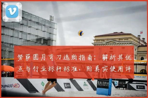 努萨圆月弯刀选购指南：解析其优点与行业标杆标准，附真实使用评测