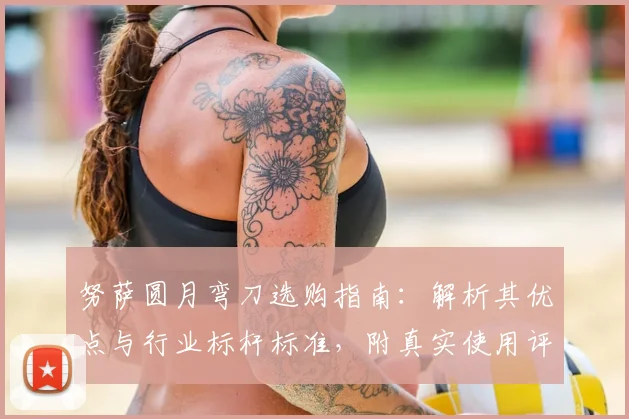 努萨圆月弯刀选购指南：解析其优点与行业标杆标准，附真实使用评测