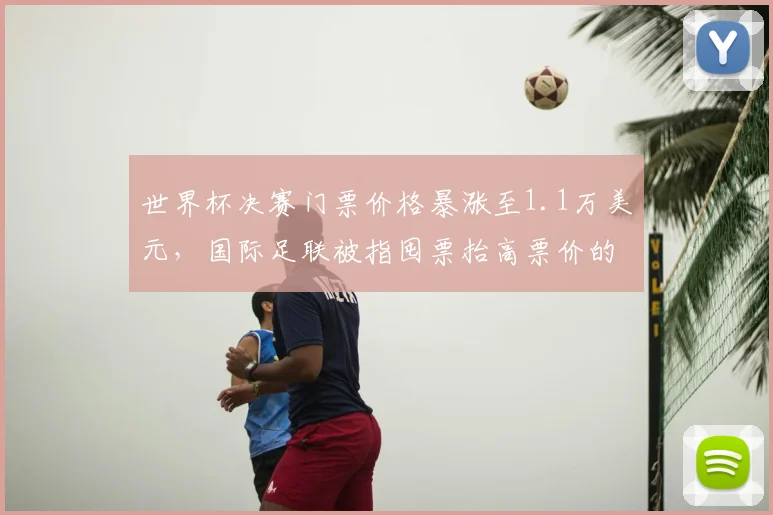 世界杯决赛门票价格暴涨至1.1万美元，国际足联被指囤票抬高票价的内幕解析