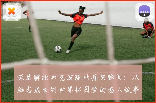 深度解读加克波跪地痛哭瞬间：从励志成长到世界杯圆梦的感人故事
