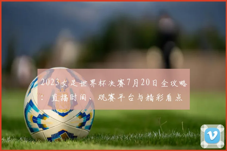 2023女足世界杯决赛7月20日全攻略：直播时间、观赛平台与精彩看点解析