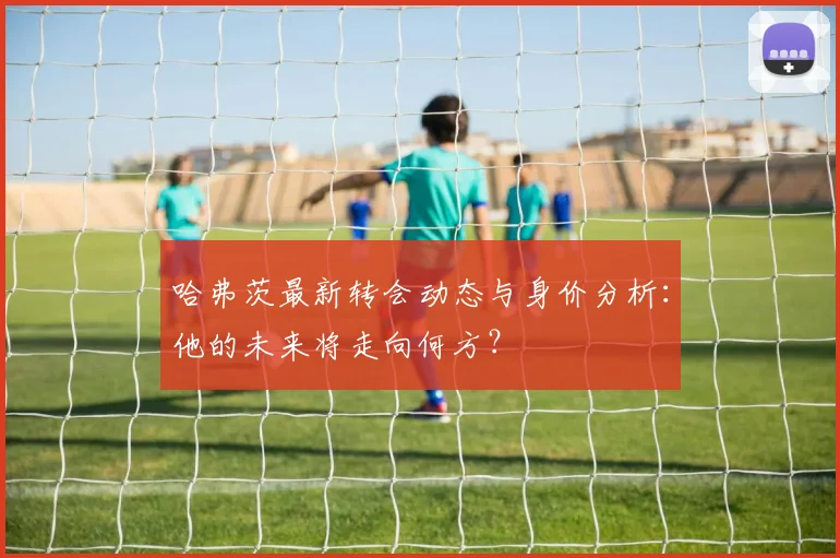 哈弗茨最新转会动态与身价分析：他的未来将走向何方？